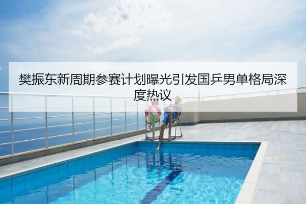 樊振东新周期参赛计划曝光引发国乒男单格局深度热议